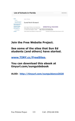  
 
 
 
 
Join the Free Website Project. 
 
See some of the sites that Sun Ed 
students (and others) have started. 
 
www.TINY.cc/FreeSites​.  
 
You can download this ebook at 
tinyurl.com/sunguidebook  
 
 
ALSO:  ​http://tinyurl.com/sunguidance2020 
 
Free Website Project            133               Call:  (954) 646 8246  
 
