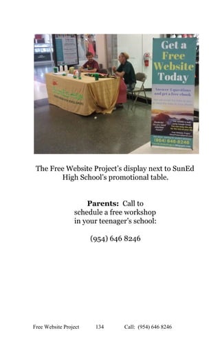  
 
 
The Free Website Project’s display next to SunEd 
High School’s promotional table. 
 
 
Parents: ​ Call to 
schedule a free workshop  
in your teenager’s school: 
 
(954) 646 8246 
 
 
 
 
Free Website Project            134               Call:  (954) 646 8246  
 