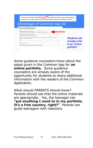  
 
 
Some guidance counselors know about the 
space given in the Common App for ​an 
online portfolio.​  Some guidance 
counselors are already aware of the 
opportunity for students to share additional 
information with the readers of the Common 
Application. 
 
What should PARENTS should know? 
Parents should see that the online materials 
are appropriate.  Yes, the teenager can 
“put anything I want to in my portfolio. 
It’s a free country, right?”  ​Parents can 
guide teenagers with reactions.   
 
   
Free Website Project            15               Call:  (954) 646 8246  
 