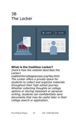  
3B 
The Locker 
 
 
 
 
 
What is the Coalition Locker? 
(here’s how the website describes the 
Locker) 
coalitionforcollegeaccess.org/faq.html 
The Locker offers a private space for 
students to collect and organize materials 
throughout their high school journey. 
Whether collecting thoughts on college 
options or storing classwork or personal 
writing, students can confidentially save 
documents that may be useful later in their 
college search or application.  
Free Website Project            16               Call:  (954) 646 8246  
 