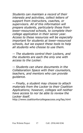  
Students can maintain a record of their 
interests and activities, collect letters of 
support from instructors, coaches, or 
supervisors. All of this information will 
prepare students, particularly those from 
lower­resourced schools, to complete their 
college application in their senior year. 
Access to these resources will be especially 
important for students at lower­resourced 
schools, but we expect these tools to help 
all students who choose to use them.  
 
­­ The students control their Lockers, and 
the students are each the only one with 
access to the Locker.  
 
­­ Students can share documents in the 
Collaboration Space with their counselors, 
teachers, and mentors who can provide 
guidance.  
 
­­ Finally, a student may choose to attach 
materials from the Locker to their Coalition 
Applications; however, colleges will neither 
have access to nor be able to review the 
Locker itself. 
http://www.coalitionforcollegeaccess.org/faq.html 
 
 
 
 
   
Free Website Project            17               Call:  (954) 646 8246  
 