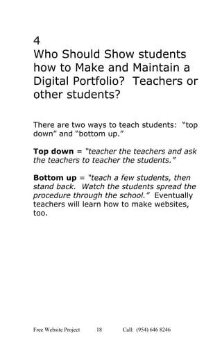  
4 
Who Should Show students 
how to Make and Maintain a 
Digital Portfolio?  Teachers or 
other students? 
 
 
 
There are two ways to teach students:  “top 
down” and “bottom up.” 
 
Top down ​=​ “teacher the teachers and ask 
the teachers to teacher the students.” 
 
Bottom up ​= ​“teach a few students, then 
stand back.  Watch the students spread the 
procedure through the school.”  Eventually 
teachers will learn how to make websites, 
too. 
 
 
 
 
 
 
 
 
   
Free Website Project            18               Call:  (954) 646 8246  
 