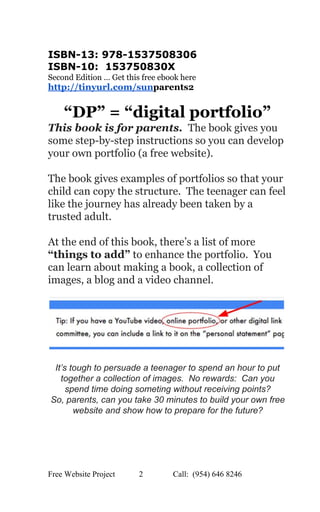  
ISBN­13: 978­1537508306  
ISBN­10:  153750830X  
Second Edition … Get this free ebook here 
http://tinyurl.com/sun​parents2 
 
“DP” = “digital portfolio” 
This book is for parents.  ​ The book gives you 
some step­by­step instructions so you can develop 
your own portfolio (a free website). 
 
The book gives examples of portfolios so that your 
child can copy the structure.  The teenager can feel 
like the journey has already been taken by a 
trusted adult.   
 
At the end of this book, there’s a list of more 
“things to add”​ to enhance the portfolio.  You 
can learn about making a book, a collection of 
images, a blog and a video channel. 
 
 
 
It’s tough to persuade a teenager to spend an hour to put 
together a collection of images.  No rewards:  Can you 
spend time doing someting without receiving points? 
So, parents, can you take 30 minutes to build your own free 
website and show how to prepare for the future? 
 
   
Free Website Project            2               Call:  (954) 646 8246  
 