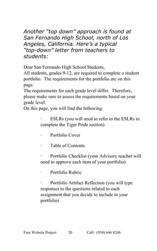  
 
Another “top down” approach is found at 
San Fernando High School, north of Los 
Angeles, California. Here’s a typical 
“top­down” letter from teachers to 
students: 
 
Dear San Fernando High School Students, 
All students, grades 9­12, are required to complete a student 
portfolio.  The requirements for the portfolio are on this 
page. 
The requirements for each grade level differ.  Therefore, 
please make sure to assess the requirements based on your 
grade level. 
On this page, you will find the following: 
∙​       ESLRs (you will need to refer to the ESLRs to 
complete the Tiger Pride section) 
∙​       Portfolio Cover 
∙​       Table of Contents 
∙​       Portfolio Checklist (your Advisory teacher will 
need to approve each item of your portfolio) 
∙​       Portfolio Rubric 
∙​       Portfolio Artifact Reflection (you will type 
responses to the questions related to each 
assignment that you decide to include in your 
portfolio) 
Free Website Project            20               Call:  (954) 646 8246  
 