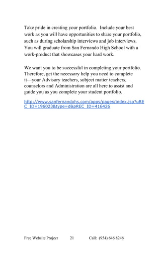  
Take pride in creating your portfolio.  Include your best 
work as you will have opportunities to share your portfolio, 
such as during scholarship interviews and job interviews. 
You will graduate from San Fernando High School with a 
work­product that showcases your hard work.   
 
We want you to be successful in completing your portfolio. 
Therefore, get the necessary help you need to complete 
it—your Advisory teachers, subject matter teachers, 
counselors and Administration are all here to assist and 
guide you as you complete your student portfolio. 
 
http://www.sanfernandohs.com/apps/pages/index.jsp?uRE
C_ID=196023&type=d&pREC_ID=416426 
 
 
 
 
Free Website Project            21               Call:  (954) 646 8246  
 