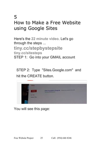  
5 
How to Make a Free Website 
using Google Sites 
 
Here's the ​22 minute video​. Let's go 
through the steps ... 
tiny.cc/stepbystepsite 
tiny.cc/sitesteps 
STEP 1:  Go into your GMAIL account 
 
 
STEP 2:  Type  "Sites.Google.com"  and 
hit the CREATE button. 
 
You will see this page: 
Free Website Project            25               Call:  (954) 646 8246  
 