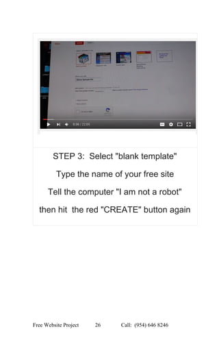  
STEP 3:  Select "blank template" 
Type the name of your free site 
Tell the computer "I am not a robot" 
then hit  the red "CREATE" button again 
 
 
Free Website Project            26               Call:  (954) 646 8246  
 