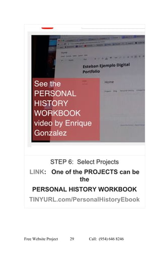  
STEP 6:  Select Projects 
LINK​:   One of the PROJECTS can be 
the 
PERSONAL HISTORY WORKBOOK 
TINYURL.com/PersonalHistoryEbook 
 
Free Website Project            29               Call:  (954) 646 8246  
 