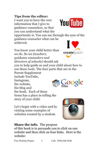  
Tips from the editor:   
I want you to have the core 
information that I give to 
guidance counselors, so that 
you can understand what the 
opportunity is. You can see through the eyes of the 
guidance counselor what can be 
achieved.  
 
You know your child better than 
we do. So we ​(teachers, 
guidance counselors and 
directors of schools) should ask 
you to help guide us and your child about how to 
use these tools. The four parts that are in the 
Parent Supplement 
include YouTube,  
Instagram,  
the website,  
the blog and  
the book.  Each of these 
items has a place in telling the 
story of your child. 
 
Let’s begin with a video and by 
visiting some examples of 
websites created by a student. 
 
 
Share the info.  ​The purpose 
of this book is to persuade you to click on one 
website and then click on four links.  Here is the 
website:   
Free Website Project            3               Call:  (954) 646 8246  
 