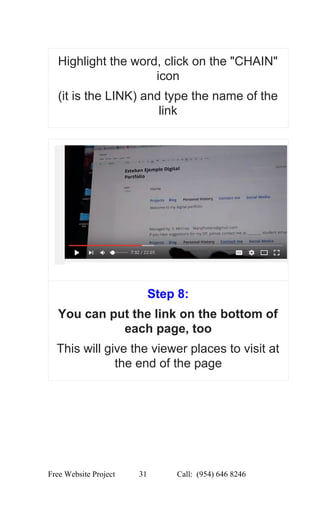  
Highlight the word, click on the "CHAIN" 
icon 
(it is the LINK) and type the name of the 
link 
 
Step 8:   
You can put the link on the bottom of 
each page, too 
This will give the viewer places to visit at 
the end of the page 
 
Free Website Project            31               Call:  (954) 646 8246  
 