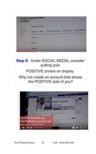  
Step 9:  ​Under SOCIAL MEDIA, consider 
putting your 
POSITIVE photos on display. 
Why not create an account that shows 
the POSITIVE side of you? 
 
 
 
Free Website Project            32               Call:  (954) 646 8246  
 