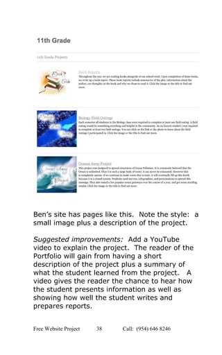  
 
 
 
Ben’s site has pages like this.  Note the style:  a 
small image plus a description of the project.   
 
Suggested improvements:  Add a YouTube 
video to explain the project.  The reader of the 
Portfolio will gain from having a short 
description of the project plus a summary of 
what the student learned from the project.   A 
video gives the reader the chance to hear how 
the student presents information as well as 
showing how well the student writes and 
prepares reports. 
Free Website Project            38               Call:  (954) 646 8246  
 