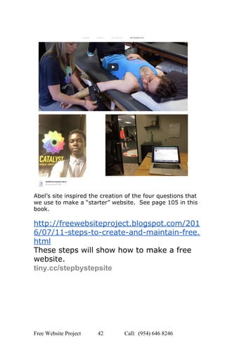  
 
Abel’s site inspired the creation of the four questions that 
we use to make a “starter” website.  See page 105 in this 
book. 
 
http://freewebsiteproject.blogspot.com/201
6/07/11­steps­to­create­and­maintain­free.
html 
These steps will show how to make a free 
website.   
tiny.cc/stepbystepsite 
 
 
 
   
Free Website Project            42               Call:  (954) 646 8246  
 