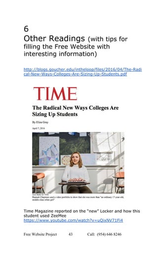  
6 
Other Readings ​(with tips for 
filling the Free Website with 
interesting information) 
 
http://blogs.goucher.edu/intheloop/files/2016/04/The­Radi
cal­New­Ways­Colleges­Are­Sizing­Up­Students.pdf 
 
 
 
Time Magazine reported on the “new” Locker and how this 
student used ZeeMee 
https://www.youtube.com/watch?v=uQixNV71Fi4 
 
Free Website Project            43               Call:  (954) 646 8246  
 