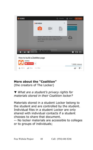  
 
 
 
 
More about the “Coalition”  
(the creators of The Locker) 
 
▼ ​What are a student’s privacy rights for 
materials stored in their Coalition locker? 
 
Materials stored in a student Locker belong to 
the student and are controlled by the student. 
Individual files in a student Locker are only 
shared with individual contacts if a student 
chooses to share that document.  
­­ No locker materials are accessible to colleges 
or to groups of individuals;  
Free Website Project            44               Call:  (954) 646 8246  
 