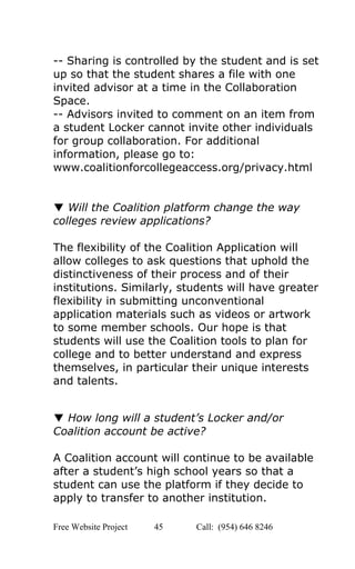  
­­ Sharing is controlled by the student and is set 
up so that the student shares a file with one 
invited advisor at a time in the Collaboration 
Space.  
­­ Advisors invited to comment on an item from 
a student Locker cannot invite other individuals 
for group collaboration. For additional 
information, please go to: 
www.coalitionforcollegeaccess.org/privacy.html 
 
 
▼ ​Will the Coalition platform change the way 
colleges review applications? 
 
The flexibility of the Coalition Application will 
allow colleges to ask questions that uphold the 
distinctiveness of their process and of their 
institutions. Similarly, students will have greater 
flexibility in submitting unconventional 
application materials such as videos or artwork 
to some member schools. Our hope is that 
students will use the Coalition tools to plan for 
college and to better understand and express 
themselves, in particular their unique interests 
and talents. 
 
 
▼ ​How long will a student’s Locker and/or 
Coalition account be active? 
 
A Coalition account will continue to be available 
after a student’s high school years so that a 
student can use the platform if they decide to 
apply to transfer to another institution. 
Free Website Project            45               Call:  (954) 646 8246  
 