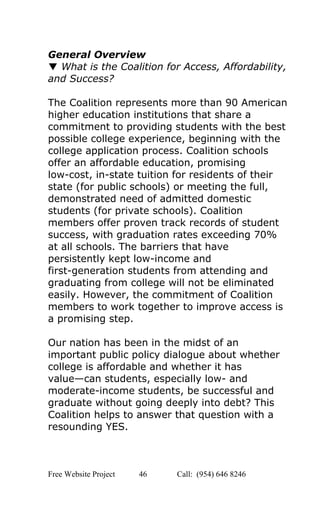  
General Overview 
▼ ​What is the Coalition for Access, Affordability, 
and Success? 
 
The Coalition represents more than 90 American 
higher education institutions that share a 
commitment to providing students with the best 
possible college experience, beginning with the 
college application process. Coalition schools 
offer an affordable education, promising 
low­cost, in­state tuition for residents of their 
state (for public schools) or meeting the full, 
demonstrated need of admitted domestic 
students (for private schools). Coalition 
members offer proven track records of student 
success, with graduation rates exceeding 70% 
at all schools. The barriers that have 
persistently kept low­income and 
first­generation students from attending and 
graduating from college will not be eliminated 
easily. However, the commitment of Coalition 
members to work together to improve access is 
a promising step. 
 
Our nation has been in the midst of an 
important public policy dialogue about whether 
college is affordable and whether it has 
value—can students, especially low­ and 
moderate­income students, be successful and 
graduate without going deeply into debt? This 
Coalition helps to answer that question with a 
resounding YES. 
 
 
Free Website Project            46               Call:  (954) 646 8246  
 