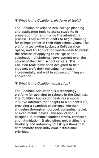  
 
▼ ​What is the Coalition's platform of tools? 
 
The Coalition developed new college planning 
and application tools to assist students in 
preparation for, and during the admissions 
process. They allow students to begin planning 
for college earlier in their high school years. The 
platform tools—the Locker, a Collaboration 
Space, and an Application Portal—seek to recast 
the process of applying to college as the 
culmination of students’ development over the 
course of their high school careers. The 
Coalition tools have been designed to help 
students craft their individual narrative 
incrementally and well in advance of filing an 
application. 
 
▼ ​What is the Coalition Application? 
 
The Coalition Application is a technology 
platform for applying to schools in the Coalition. 
The Coalition Application features a modern, 
intuitive interface that adapts to a student’s life, 
providing a seamless experience whether 
engaging through a notebook computer, tablet, 
or even mobile device. The application is 
designed to minimize student stress, confusion, 
and intimidation. It also offers universities the 
flexibility and autonomy to ask questions that 
demonstrate their individual institutional 
priorities. 
 
Free Website Project            47               Call:  (954) 646 8246  
 