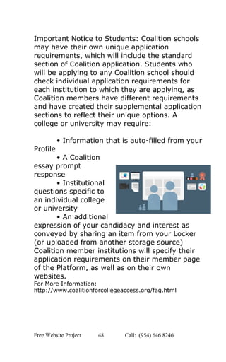  
Important Notice to Students: Coalition schools 
may have their own unique application 
requirements, which will include the standard 
section of Coalition application. Students who 
will be applying to any Coalition school should 
check individual application requirements for 
each institution to which they are applying, as 
Coalition members have different requirements 
and have created their supplemental application 
sections to reflect their unique options. A 
college or university may require: 
 
• Information that is auto­filled from your 
Profile 
• A Coalition 
essay prompt 
response 
• Institutional 
questions specific to 
an individual college 
or university 
• An additional 
expression of your candidacy and interest as 
conveyed by sharing an item from your Locker 
(or uploaded from another storage source) 
Coalition member institutions will specify their 
application requirements on their member page 
of the Platform, as well as on their own 
websites. 
For More Information: 
http://www.coalitionforcollegeaccess.org/faq.html 
 
   
Free Website Project            48               Call:  (954) 646 8246  
 