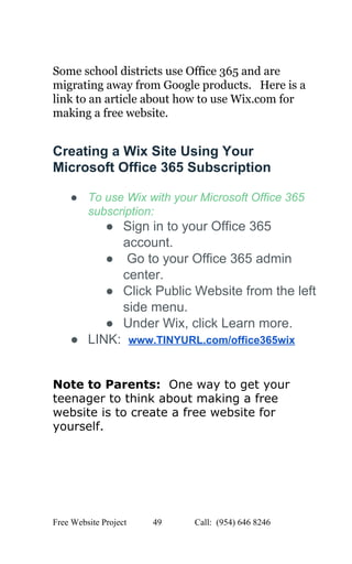  
 
Some school districts use Office 365 and are 
migrating away from Google products.   Here is a 
link to an article about how to use Wix.com for 
making a free website. 
Creating a Wix Site Using Your 
Microsoft Office 365 Subscription 
● To use Wix with your Microsoft Office 365 
subscription: 
● Sign in to your Office 365 
account. 
●  Go to your Office 365 admin 
center. 
● Click Public Website from the left 
side menu. 
● Under Wix, click Learn more. 
● LINK:  ​www.TINYURL.com/office365wix 
 
Note to Parents: ​ One way to get your 
teenager to think about making a free 
website is to create a free website for 
yourself. 
   
Free Website Project            49               Call:  (954) 646 8246  
 