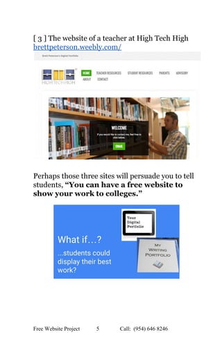  
[ 3 ] The website of a teacher at High Tech High 
brettpeterson.weebly.com/  
 
 
Perhaps those three sites will persuade you to tell 
students, ​“You can have a free website to 
show your work to colleges.” 
 
 
 
   
Free Website Project            5               Call:  (954) 646 8246  
 