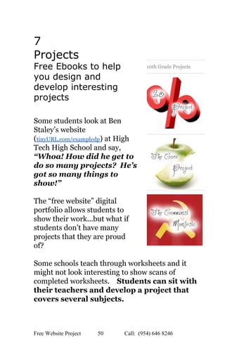  
7 
Projects 
Free Ebooks to help 
you design and 
develop interesting 
projects 
 
Some students look at Ben 
Staley’s website 
(​tinyURL.com/exampledp​) at High 
Tech High School and say, 
“Whoa! How did he get to 
do so many projects?  He’s 
got so many things to 
show!” 
 
The “free website” digital 
portfolio allows students to 
show their work...but what if 
students don’t have many 
projects that they are proud 
of? 
 
Some schools teach through worksheets and it 
might not look interesting to show scans of 
completed worksheets.    ​Students can sit with 
their teachers and develop a project that 
covers several subjects.   
Free Website Project            50               Call:  (954) 646 8246  
 