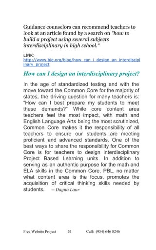  
Guidance counselors can recommend teachers to 
look at an article found by a search on ​“how to 
build a project using several subjects 
interdisciplinary in high school.“ 
 
LINK: 
http://www.bie.org/blog/how_can_i_design_an_interdiscipl
inary_project 
How can I design an interdisciplinary project? 
In the age of standardized testing and with the                 
move toward the Common Core for the majority of                 
states, the driving question for many teachers is:               
“How can I best prepare my students to meet                 
these demands?” While core content area           
teachers feel the most impact, with math and               
English Language Arts being the most scrutinized,             
Common Core makes it the responsibility of all               
teachers to ensure our students are meeting             
proficient and advanced standards. One of the             
best ways to share the responsibility for Common               
Core is for teachers to design interdisciplinary             
Project Based Learning units. In addition to             
serving as an authentic purpose for the math and                 
ELA skills in the Common Core, PBL, no matter                 
what content area is the focus, promotes the               
acquisition of critical thinking skills needed by             
students.    ​ ­­ Dayna Laur 
 
 
 
 
 
   
Free Website Project            51               Call:  (954) 646 8246  
 