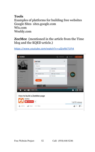  
Tools 
Examples of platforms for building free websites 
Google Sites  sites.google.com 
Wix.com 
Weebly.com 
 
ZeeMee ​ (mentioned in the article from the Time 
blog and the KQED article.) 
 
https://www.youtube.com/watch?v=uQixNV71Fi4 
 
 
 
 
 
 
 
 
 
 
Free Website Project            52               Call:  (954) 646 8246  
 
