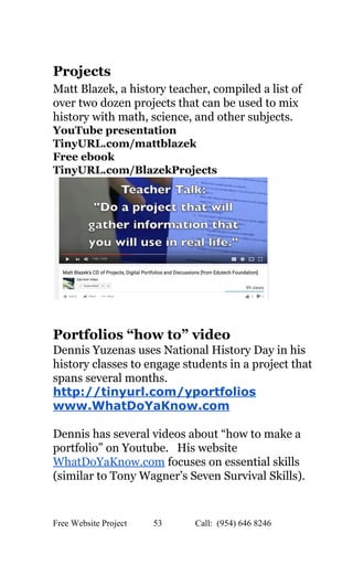  
Projects   
Matt Blazek, a history teacher, compiled a list of 
over two dozen projects that can be used to mix 
history with math, science, and other subjects. 
YouTube presentation 
TinyURL.com/mattblazek 
Free ebook 
TinyURL.com/BlazekProjects 
 
 
Portfolios “how to” video 
Dennis Yuzenas uses National History Day in his 
history classes to engage students in a project that 
spans several months. 
http://tinyurl.com/yportfolios 
www.WhatDoYaKnow.com   
 
Dennis has several videos about “how to make a 
portfolio” on Youtube.   His website 
WhatDoYaKnow.com​ focuses on essential skills 
(similar to Tony Wagner’s Seven Survival Skills). 
 
 
Free Website Project            53               Call:  (954) 646 8246  
 