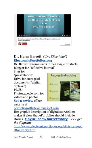  
 
 
 
Dr. Helen Barrett ​ ​(“Dr. EPortfolio”) 
ElectronicPortfolios.org 
Dr. Barrett recommends three Google products:   
Blogger for “reflective journal” 
Sites for 
“presentation” 
Drive for storage of 
documents (“digital 
archive”) 
PLUS: 
Photos.google.com for 
videos and photos 
See a review​ of her 
website at 
portfolioswithsteve.blogspot.com  
Her graphic description of digital storytelling 
makes it clear that ePortfolios should include 
stories.  ​tinyurl.com/barrettstory​    <<<​ get 
the diagram 
http://www.electronicportfolios.org/digistory/epo
rtfoliostory.htm   
Free Website Project            54               Call:  (954) 646 8246  
 