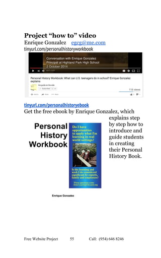  
 
Project “how to” video 
Enrique Gonzalez    ​egcg@me.com  
tinyurl.com/personalhistoryworkbook
 
tinyurl.com/personalhistoryebook
Get the free ebook by Enrique Gonzalez, which 
explains step 
by step how to 
introduce and 
guide students 
in creating 
their Personal 
History Book. 
 
 
 
   
Free Website Project            55               Call:  (954) 646 8246  
 