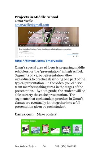  
Projects in Middle School 
Omar Vasile 
omarvasile@gmail.com 
 
http://tinyurl.com/omarvasile 
 
Omar’s special area of focus is preparing middle 
schoolers for the “presentation” in high school. 
Segments of a group presentation allow 
individuals to practice describing one part of the 
typical presentation.  In the video, you can see 
team members taking turns in the stages of the 
presentation.   By 10th grade, the student will be 
able to carry the entire presentation.  The 
segments that each student practices in Omar’s 
classes are eventually knit together into a full 
presentation given by each student. 
 
Canva.com  ​  Make posters! 
 
 
 
 
Free Website Project            56               Call:  (954) 646 8246  
 