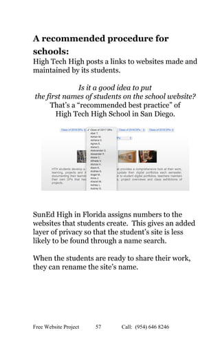  
A recommended procedure for 
schools:   
High Tech High posts a links to websites made and 
maintained by its students. 
 
Is it a good idea to put  
the first names of students on the school website?   
That’s a “recommended best practice” of 
High Tech High School in San Diego. 
  
 
 
SunEd High in Florida assigns numbers to the 
websites that students create.  This gives an added 
layer of privacy so that the student’s site is less 
likely to be found through a name search.   
 
When the students are ready to share their work, 
they can rename the site’s name. 
 
 
 
   
Free Website Project            57               Call:  (954) 646 8246  
 