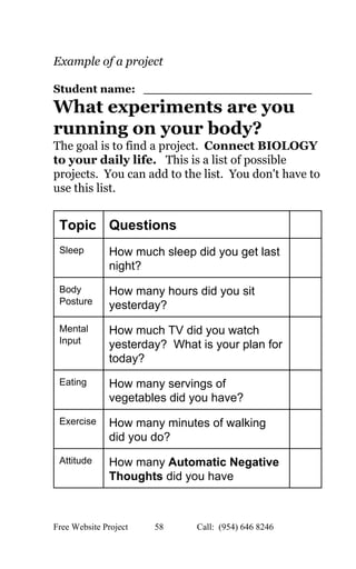  
Example of a project 
 
Student name:   ______________________   
What experiments are you 
running on your body?   
The goal is to find a project.  ​Connect BIOLOGY 
to your daily life.   ​This is a list of possible 
projects.  You can add to the list.  You don't have to 
use this list. 
 
Topic  Questions   
Sleep  How much sleep did you get last 
night?  
 
Body 
Posture 
How many hours did you sit 
yesterday? 
 
Mental 
Input 
How much TV did you watch 
yesterday?  What is your plan for 
today? 
 
Eating  How many servings of 
vegetables did you have? 
 
Exercise  How many minutes of walking 
did you do?   
 
Attitude  How many ​Automatic Negative 
Thoughts​ did you have 
 
Free Website Project            58               Call:  (954) 646 8246  
 