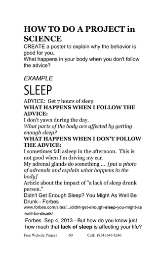  
HOW TO DO A PROJECT in 
SCIENCE 
CREATE a poster to explain why the behavior is 
good for you. 
What happens in your body when you don't follow 
the advice? 
 
EXAMPLE 
SLEEP
ADVICE:  Get 7 hours of sleep 
WHAT HAPPENS WHEN I FOLLOW THE 
ADVICE: 
I don't yawn during the day. 
What parts of the body are affected by getting 
enough sleep? 
WHAT HAPPENS WHEN I DON'T FOLLOW 
THE ADVICE: 
I sometimes fall asleep in the afternoon.  This is 
not good when I'm driving my car. 
My adrenal glands do something ... ​ [put a photo 
of adrenals and explain what happens in the 
body] 
Article about the impact of "a lack of sleep drunk 
person." 
Didn't Get Enough Sleep? You Might As Well Be 
Drunk ­ Forbes 
www.forbes.com/sites/.../didnt­get­enough­​sleep​­you­might­as
­well­be­​drunk​/ 
Forbes  Sep 4, 2013 ­ But how do you know just 
how much that ​lack of sleep​ is affecting your life? 
Free Website Project            60               Call:  (954) 646 8246  
 