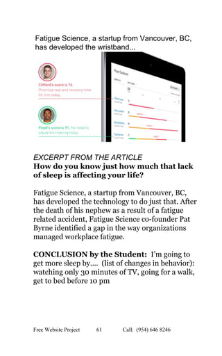  
Fatigue Science, a startup from Vancouver, BC, 
has developed the wristband... 
 
 
EXCERPT FROM THE ARTICLE 
How do you know just how much that lack 
of sleep is affecting your life? 
Fatigue Science​, a startup from Vancouver, BC, 
has developed the technology to do just that. After 
the death of his nephew as a result of a fatigue 
related accident, Fatigue Science co­founder Pat 
Byrne identified a gap in the way organizations 
managed workplace fatigue.  
CONCLUSION by the Student: ​ I’m going to 
get more sleep by....  (list of changes in behavior): 
watching only 30 minutes of TV, going for a walk, 
get to bed before 10 pm 
 
 
Free Website Project            61               Call:  (954) 646 8246  
 