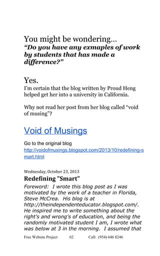  
 
You might be wondering…  
“Do you have any exmaples of work 
by students that has made a 
difference?” 
 
Yes. 
I’m certain that the blog written by Proud Heng 
helped get her into a university in California. 
 
Why not read her post from her blog called “void 
of musing”? 
Void of Musings 
Go to the original blog 
http://voidofmusings.blogspot.com/2013/10/redefining­s
mart.html   
 
Wednesday, October 23, 2013 
Redefining "Smart" 
Foreword:  I wrote this blog post as I was 
motivated by the work of a teacher in Florida, 
Steve McCrea.  His blog is at 
http://theindependenteducator.blogspot.com/. 
He inspired me to write something about the 
right's and wrong's of education, and being the 
randomly motivated student I am, I wrote what 
was below at 3 in the morning.  I assumed that 
Free Website Project            62               Call:  (954) 646 8246  
 