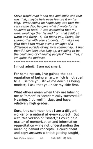  
Steve would read it and nod and smile and that 
was that; maybe he'd even feature it on his 
blog.  What ended up happening was that the 
very same day, he gave what I wrote for his 
students to read.  I was astounded that my 
work would go that far and from that I felt all 
warm and fuzzy.  :)  So thank you, Steve, for 
sharing this with your students.  It makes me 
glad that I can make even a smidget of a 
difference outside of my local community.  I feel 
that if I can keep this blog up, it's going to be 
the beginning of changing peoples' lives.  Yes, I 
am quite the optimist. 
­­­­­­­­­­­­­­­­­­­­­­­­­­­­­­­­­­­­­­­­ 
I must admit: I am not smart. 
 
For some reason, I’ve gained the odd 
reputation of being smart, which is not at all 
true.  Before you strike me down as being 
modest, I ask that you hear my side first. 
 
What others mean when they are labeling 
me as “smart” is “academically successful.” 
Meaning, I do well in class and have 
relatively high grades. 
 
Sure, this can mean that I am a diligent 
worker or a natural at every subject.  But 
with this version of “smart,” I could be a 
master of memorization and information 
regurgitation while not understanding the 
meaning behind concepts.  I could cheat 
and copy answers without getting caught, 
Free Website Project            63               Call:  (954) 646 8246  
 