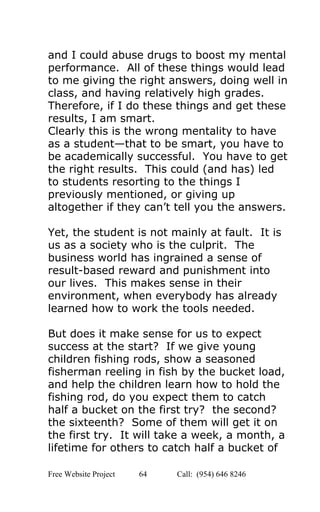  
and I could abuse drugs to boost my mental 
performance.  All of these things would lead 
to me giving the right answers, doing well in 
class, and having relatively high grades. 
Therefore, if I do these things and get these 
results, I am smart. 
Clearly this is the wrong mentality to have 
as a student—that to be smart, you have to 
be academically successful.  You have to get 
the right results.  This could (and has) led 
to students resorting to the things I 
previously mentioned, or giving up 
altogether if they can’t tell you the answers. 
 
Yet, the student is not mainly at fault.  It is 
us as a society who is the culprit.  The 
business world has ingrained a sense of 
result­based reward and punishment into 
our lives.  This makes sense in their 
environment, when everybody has already 
learned how to work the tools needed.  
 
But does it make sense for us to expect 
success at the start?  If we give young 
children fishing rods, show a seasoned 
fisherman reeling in fish by the bucket load, 
and help the children learn how to hold the 
fishing rod, do you expect them to catch 
half a bucket on the first try?  the second? 
the sixteenth?  Some of them will get it on 
the first try.  It will take a week, a month, a 
lifetime for others to catch half a bucket of 
Free Website Project            64               Call:  (954) 646 8246  
 