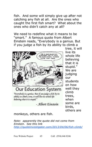  
fish.  And some will simply give up after not 
catching any fish at all.  Are the ones who 
caught the first fish smart?  What about the 
ones who didn’t catch any at all? 
 
We need to redefine what it means to be 
“smart.”  A famous quote from Albert 
Einstein reads, “Everybody is a genius. But 
if you judge a fish by its ability to climb a 
tree, it will 
live its 
whole life 
believing 
that it is 
stupid.” 
We are 
judging 
our 
students 
on how 
well they 
climb 
trees, 
when 
some are 
birds, 
others are 
monkeys, others are fish. 
 
Note:  apparently the quote did not come from 
Einstain.  See this link 
http://quoteinvestigator.com/2013/04/06/fish­climb/ 
 
Free Website Project            65               Call:  (954) 646 8246  
 