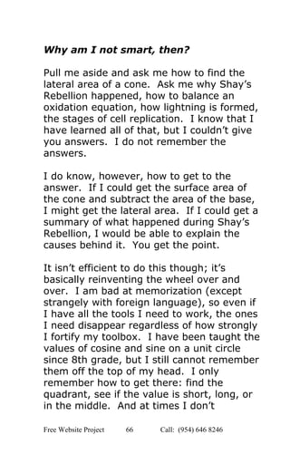  
Why am I not smart, then? 
 
Pull me aside and ask me how to find the 
lateral area of a cone.  Ask me why Shay’s 
Rebellion happened, how to balance an 
oxidation equation, how lightning is formed, 
the stages of cell replication.  I know that I 
have learned all of that, but I couldn’t give 
you answers.  I do not remember the 
answers. 
 
I do know, however, how to get to the 
answer.  If I could get the surface area of 
the cone and subtract the area of the base, 
I might get the lateral area.  If I could get a 
summary of what happened during Shay’s 
Rebellion, I would be able to explain the 
causes behind it.  You get the point. 
 
It isn’t efficient to do this though; it’s 
basically reinventing the wheel over and 
over.  I am bad at memorization (except 
strangely with foreign language), so even if 
I have all the tools I need to work, the ones 
I need disappear regardless of how strongly 
I fortify my toolbox.  I have been taught the 
values of cosine and sine on a unit circle 
since 8th grade, but I still cannot remember 
them off the top of my head.  I only 
remember how to get there: find the 
quadrant, see if the value is short, long, or 
in the middle.  And at times I don’t 
Free Website Project            66               Call:  (954) 646 8246  
 