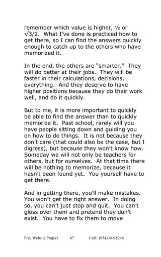  
remember which value is higher, ½ or 
√3/2.  What I’ve done is practiced how to 
get there, so I can find the answers quickly 
enough to catch up to the others who have 
memorized it. 
 
In the end, the others are “smarter.”  They 
will do better at their jobs.  They will be 
faster in their calculations, decisions, 
everything.  And they deserve to have 
higher positions because they do their work 
well, and do it quickly. 
 
But to me, it is more important to quickly 
be able to find the answer than to quickly 
memorize it.  Past school, rarely will you 
have people sitting down and guiding you 
on how to do things.  It is not because they 
don’t care (that could also be the case, but I 
digress), but because they won’t know how. 
Someday we will not only be teachers for 
others, but for ourselves.  At that time there 
will be nothing to memorize, because it 
hasn’t been found yet.  You yourself have to 
get there. 
 
And in getting there, you’ll make mistakes. 
You won’t get the right answer.  In doing 
so, you can’t just stop and quit.  You can’t 
gloss over them and pretend they don’t 
exist.  You have to fix them to move 
Free Website Project            67               Call:  (954) 646 8246  
 