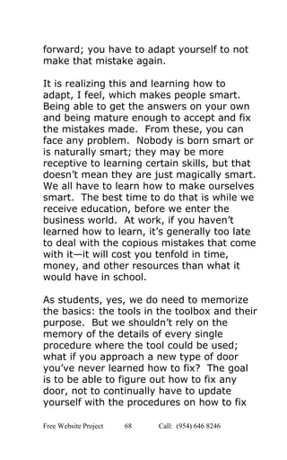  
forward; you have to adapt yourself to not 
make that mistake again.  
 
It is realizing this and learning how to 
adapt, I feel, which makes people smart. 
Being able to get the answers on your own 
and being mature enough to accept and fix 
the mistakes made.  From these, you can 
face any problem.  Nobody is born smart or 
is naturally smart; they may be more 
receptive to learning certain skills, but that 
doesn’t mean they are just magically smart. 
We all have to learn how to make ourselves 
smart.  The best time to do that is while we 
receive education, before we enter the 
business world.  At work, if you haven’t 
learned how to learn, it’s generally too late 
to deal with the copious mistakes that come 
with it—it will cost you tenfold in time, 
money, and other resources than what it 
would have in school.  
 
As students, yes, we do need to memorize 
the basics: the tools in the toolbox and their 
purpose.  But we shouldn’t rely on the 
memory of the details of every single 
procedure where the tool could be used; 
what if you approach a new type of door 
you’ve never learned how to fix?  The goal 
is to be able to figure out how to fix any 
door, not to continually have to update 
yourself with the procedures on how to fix 
Free Website Project            68               Call:  (954) 646 8246  
 