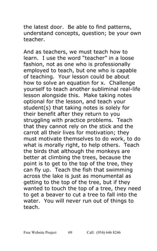  
the latest door.  Be able to find patterns, 
understand concepts, question; be your own 
teacher. 
 
And as teachers, we must teach how to 
learn.  I use the word “teacher” in a loose 
fashion, not as one who is professionally 
employed to teach, but one who is capable 
of teaching.  Your lesson could be about 
how to solve an equation for x.  Challenge 
yourself to teach another subliminal real­life 
lesson alongside this.  Make taking notes 
optional for the lesson, and teach your 
student(s) that taking notes is solely for 
their benefit after they return to you 
struggling with practice problems.  Teach 
that they cannot rely on the stick and the 
carrot all their lives for motivation; they 
must motivate themselves to do work, to do 
what is morally right, to help others.  Teach 
the birds that although the monkeys are 
better at climbing the trees, because the 
point is to get to the top of the tree, they 
can fly up.  Teach the fish that swimming 
across the lake is just as monumental as 
getting to the top of the tree, but if they 
wanted to touch the top of a tree, they need 
to get a beaver to cut a tree to fall into the 
water.  You will never run out of things to 
teach. 
 
Free Website Project            69               Call:  (954) 646 8246  
 