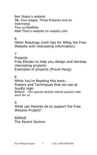  
Ben Staley’s website 
5B: Four pages, Three Projects and an 
Internship 
Tiny.cc/AbelSite 
Abel Thon’s website on weebly.com   
 
6 
Other Readings (with tips for filling the Free 
Website with interesting infomration) 
 
7 
Projects 
Free Ebooks to help you design and develop 
interesting projects 
Examples of projects (Proud Heng) 
 
8 
While You’re Reading this book… 
Posters and Techniques that we use at 
SunEd High 
BONUS:  This special section shares posters that 
work for us 
 
9 
What can Parents do to support the Free 
Website Project? 
 
BONUS  
The Parent Section   
 
 
 
 
 
Free Website Project            7               Call:  (954) 646 8246  
 