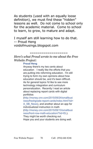  
As students (used with an equally loose 
definition), we must find these “hidden” 
lessons as well.  Do not come to school only 
for the academic material.  Come to school 
to learn, to grow, to mature and adapt. 
 
I myself am still learning how to do that. 
­­ Proud Heng 
voidofmusings.blogspot.com 
 
=================== 
Here’s what Proud wrote to me about the Free 
Website Project: 
Proud Heng 
Anyway there's my two cents about 
education ​:)​  I really like the efforts that you 
are putting into reforming education.  I'm still 
trying to form my own opinions about how 
education should be, and it's been difficult. 
As for general topics I'd like to see more 
technology integration and curriculum 
personalization.  Recently I read an article 
about replacing report cards with digital 
portfolios 
(​http://money.cnn.com/2015/09/24/smallbusi
ness/freshgrade­report­cards/index.html?iid=
A_SB_News​), and another about an app for 
individualized instruction in math 
(​http://money.cnn.com/2015/09/10/smallbusi
ness/front­row­math­education/?iid=EL​). 
They might be worth checking out. 
Hope you and your students are doing well. 
   
Free Website Project            70               Call:  (954) 646 8246  
 