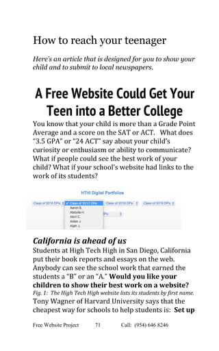  
How to reach your teenager 
 
Here’s an article that is designed for you to show your 
child and to submit to local newspapers.   
 
A Free Website Could Get Your
Teen into a Better College 
You know that your child is more than a Grade Point 
Average and a score on the SAT or ACT.   What does 
“3.5 GPA” or “24 ACT” say about your child’s 
curiosity or enthusiasm or ability to communicate? 
What if people could see the best work of your 
child? What if your school’s website had links to the 
work of its students? 
California is ahead of us 
Students at High Tech High in San Diego, California 
put their book reports and essays on the web. 
Anybody can see the school work that earned the 
students a “B” or an “A.” ​Would you like your 
children to show their best work on a website?  
Fig. 1:  The High Tech High website lists its students by first name. 
Tony Wagner of Harvard University says that the 
cheapest way for schools to help students is:  ​Set up 
Free Website Project            71               Call:  (954) 646 8246  
 