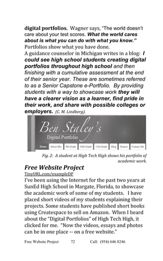  
digital portfolios.  ​Wagner says, ​“The world doesn’t 
care about your test scores. ​What the world cares 
about is what you can do with what you know.” 
Portfolios show what you have done. 
A guidance counselor in Michigan writes in a blog:  ​I 
could see high school students creating digital 
portfolios throughout high school and then 
finishing with a cumulative assessment at the end 
of their senior year. These are sometimes referred 
to as a Senior Capstone e­Portfolio.  By providing 
students with a way to showcase work they will 
have a clearer vision as a learner, find pride in 
their work, and share with possible colleges or 
employers.  (C. M. Lindberg). 
Fig. 2:  A student at High Tech High shows his portfolio of 
academic work. 
Free Website Project 
TinyURL.com/exampleDP 
I’ve been using the Internet for the past two years at 
SunEd High School in Margate, Florida, to showcase 
the academic work of some of my students.   I have 
placed short videos of my students explaining their 
projects. Some students have published short books 
using Createspace to sell on Amazon.  When I heard 
about the “Digital Portfolios” of High Tech High, it 
clicked for me.  “Now the videos, essays and photos 
can be in one place ­­ on a free website.” 
Free Website Project            72               Call:  (954) 646 8246  
 