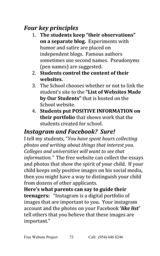  
Four key principles 
1. The students keep “their observations” 
on a separate blog. ​ Experiments with 
humor and satire are placed on 
independent blogs.  Famous authors 
sometimes use second names.  Pseudonyms 
(pen names) are suggested.   
2. Students control the content of their 
websites. 
3. The School chooses whether or not to link the 
student’s site to the ​“List of Websites Made 
by Our Students” ​that is hosted on the 
School website. 
4. Students put POSITIVE INFORMATION on 
their portfolio ​that shows work that the 
students created for school. 
Instagram and Facebook?  Sure! 
I tell my students, “​You have spent hours collecting 
photos and writing about things that interest you. 
Colleges and universities will want to see that 
information.”  The free website can collect the essays 
and photos that show the spirit of your child.  If your 
child keeps only positive images on his social media, 
then you might have a way to distinguish your child 
from dozens of other applicants. 
Here’s what parents can say to guide their 
teenagers:​   “Instagram is a digital portfolio of 
images that are important to you.  Your instagram 
account and the photos on your Facebook ​‘​like list’ 
tell others that you believe that these images are 
important.”   
 
Free Website Project            73               Call:  (954) 646 8246  
 