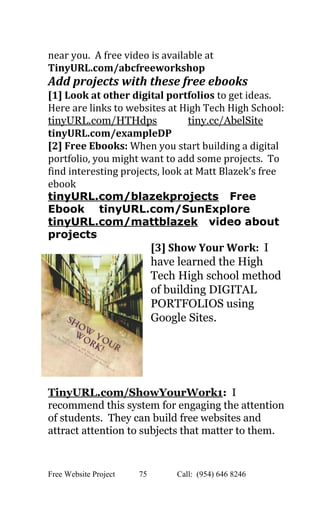  
near you.  A free video is available at 
TinyURL.com/abcfreeworkshop   
Add projects with these free ebooks 
[1] Look at other digital portfolios ​to get ideas. 
Here are links to websites at High Tech High School: 
tinyURL.com/HTHdps​            ​tiny.cc/AbelSite   
tinyURL.com/exampleDP  
[2] Free Ebooks: ​When you start building a digital 
portfolio, you might want to add some projects.  To 
find interesting projects, look at Matt Blazek’s free 
ebook 
tinyURL.com/blazekprojects​   Free 
Ebook    tinyURL.com/SunExplore 
tinyURL.com/mattblazek​   video about 
projects 
[3] Show Your Work:  ​I 
have learned the High 
Tech High school method 
of building DIGITAL 
PORTFOLIOS using 
Google Sites.    
TinyURL.com/ShowYourWork1​: ​ I 
recommend this system for engaging the attention 
of students.  They can build free websites and 
attract attention to subjects that matter to them. 
Free Website Project            75               Call:  (954) 646 8246  
 